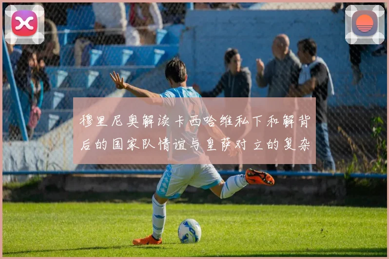 穆里尼奥解读卡西哈维私下和解背后的国家队情谊与皇萨对立的复杂关系