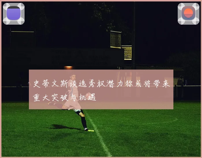 史蒂文斯谈选秀权潜力称或将带来重大突破与机遇