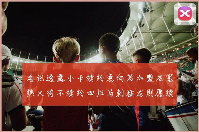 名记透露小卡续约意向若加盟活塞热火将不续约回归马刺猛龙则愿续约