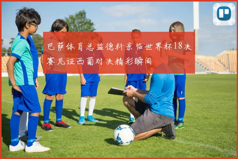 巴萨体育总监德科亲临世界杯18决赛见证西葡对决精彩瞬间