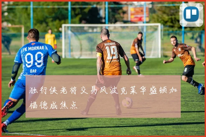 独行侠老将交易风波克莱华盛顿加福德成焦点