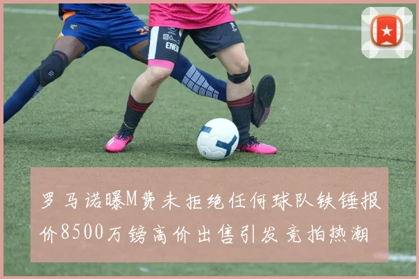 罗马诺曝M费未拒绝任何球队铁锤报价8500万镑高价出售引发竞拍热潮