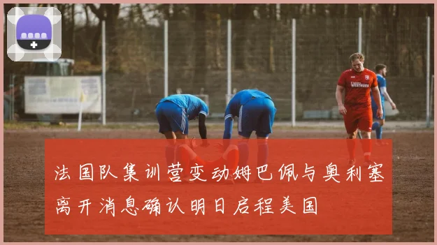法国队集训营变动姆巴佩与奥利塞离开消息确认明日启程美国