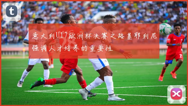 意大利U17欧洲杯决赛之路基耶利尼强调人才培养的重要性
