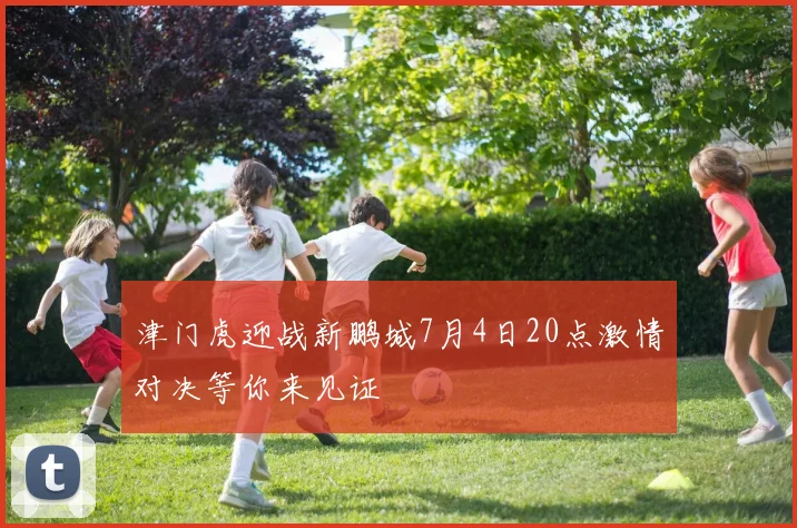津门虎迎战新鹏城7月4日20点激情对决等你来见证