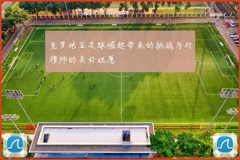 克罗地亚足球崛起带来的挑战与对穆帅的美好祝愿