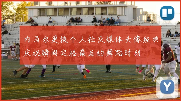内马尔更换个人社交媒体头像经典庆祝瞬间定格最后的舞蹈时刻