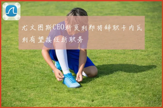 尤文图斯CEO科莫利即将辞职卡内瓦利有望接任新职务