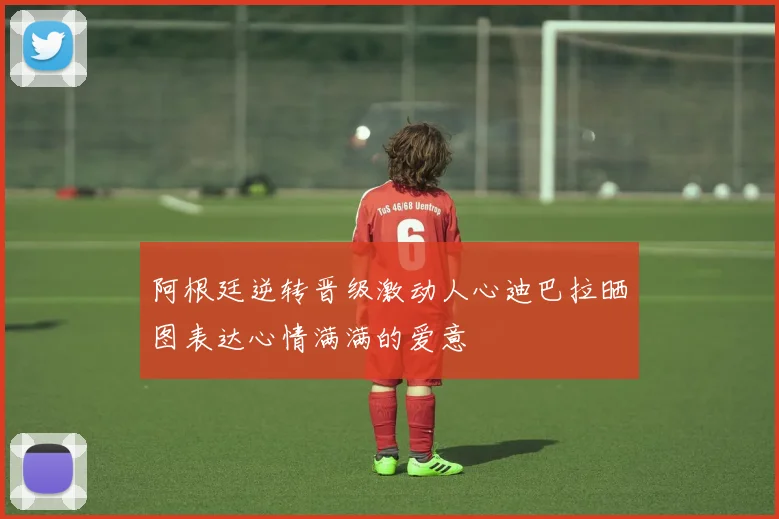 阿根廷逆转晋级激动人心迪巴拉晒图表达心情满满的爱意
