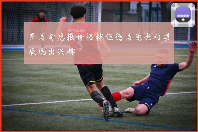 罗马考虑报价格林伍德马竞也对其表现出兴趣