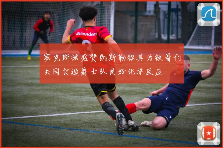 塞克斯顿盛赞凯斯勒称其为铁哥们共同打造爵士队良好化学反应