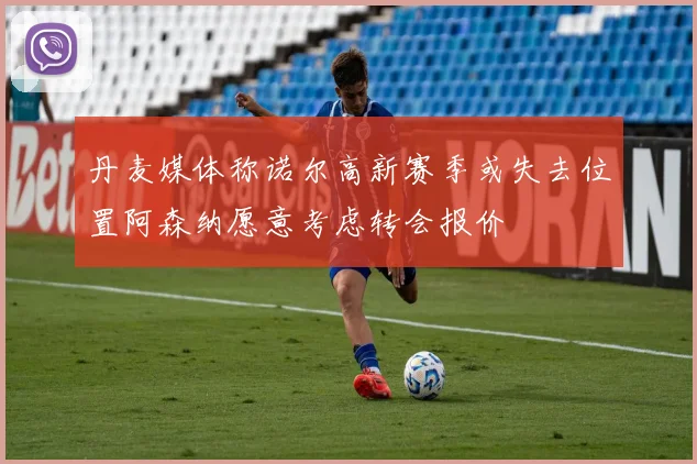丹麦媒体称诺尔高新赛季或失去位置阿森纳愿意考虑转会报价