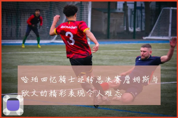哈珀回忆骑士逆转总决赛詹姆斯与欧文的精彩表现令人难忘
