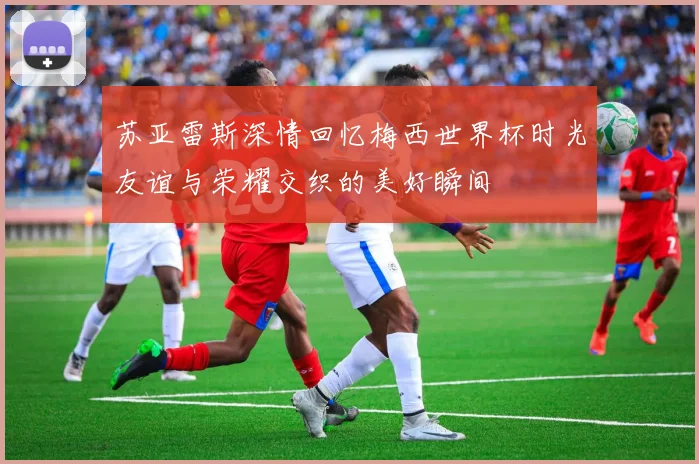 苏亚雷斯深情回忆梅西世界杯时光友谊与荣耀交织的美好瞬间