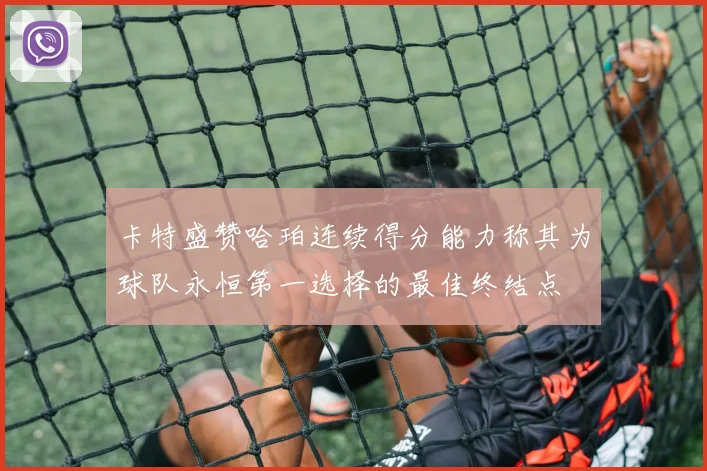 卡特盛赞哈珀连续得分能力称其为球队永恒第一选择的最佳终结点