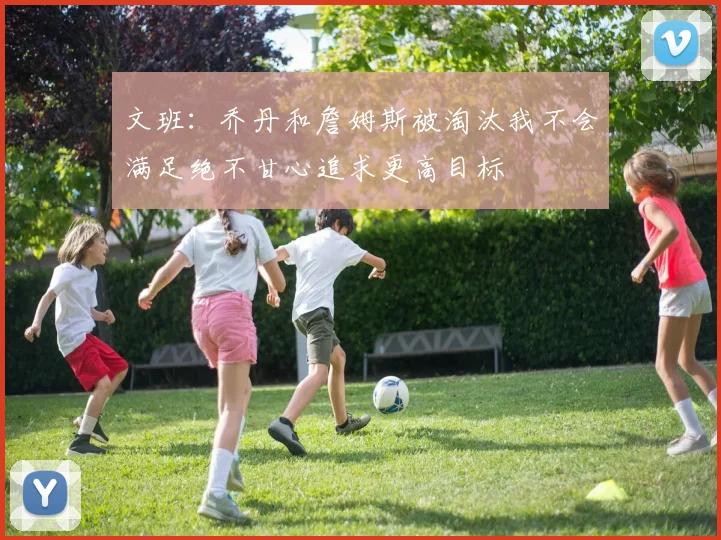 文班：乔丹和詹姆斯被淘汰我不会满足绝不甘心追求更高目标