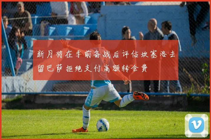 新月将在季前备战后评估坎塞洛去留巴萨拒绝支付高额转会费